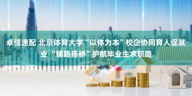 卓信速配 北京体育大学“以体为本”校企协同育人促就业 “铺路搭桥”护航毕业生求职路