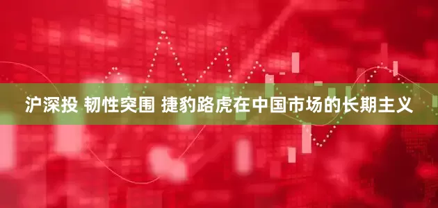 沪深投 韧性突围 捷豹路虎在中国市场的长期主义