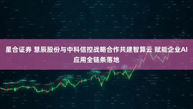 星合证券 慧辰股份与中科信控战略合作共建智算云 赋能企业AI应用全链条落地