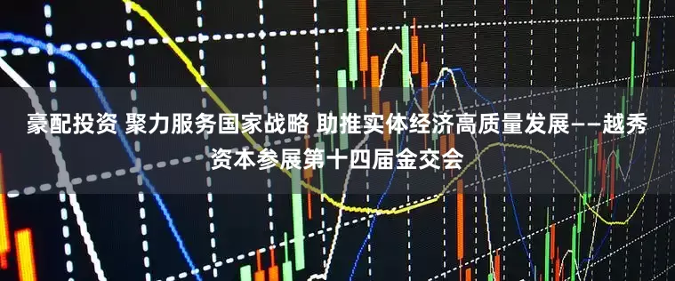 豪配投资 聚力服务国家战略 助推实体经济高质量发展——越秀资本参展第十四届金交会