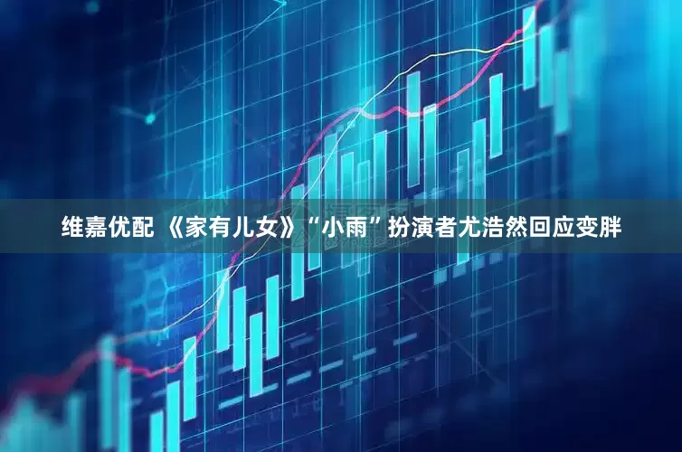 维嘉优配 《家有儿女》“小雨”扮演者尤浩然回应变胖