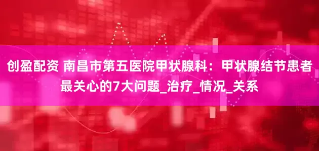 创盈配资 南昌市第五医院甲状腺科：甲状腺结节患者最关心的7大问题_治疗_情况_关系
