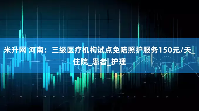米升网 河南：三级医疗机构试点免陪照护服务150元/天_住院_患者_护理