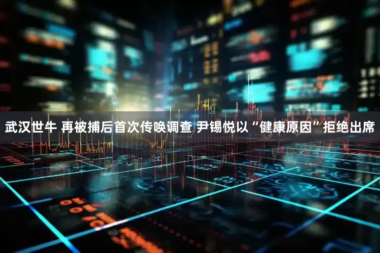 武汉世牛 再被捕后首次传唤调查 尹锡悦以“健康原因”拒绝出席