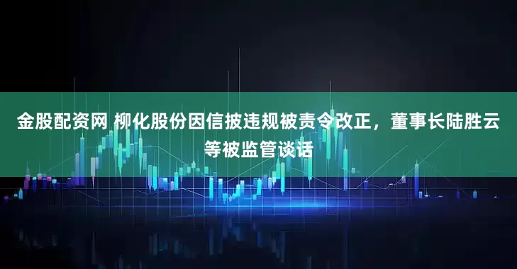 金股配资网 柳化股份因信披违规被责令改正，董事长陆胜云等被监管谈话