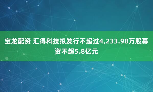 宝龙配资 汇得科技拟发行不超过4,233.98万股募资不超5.8亿元
