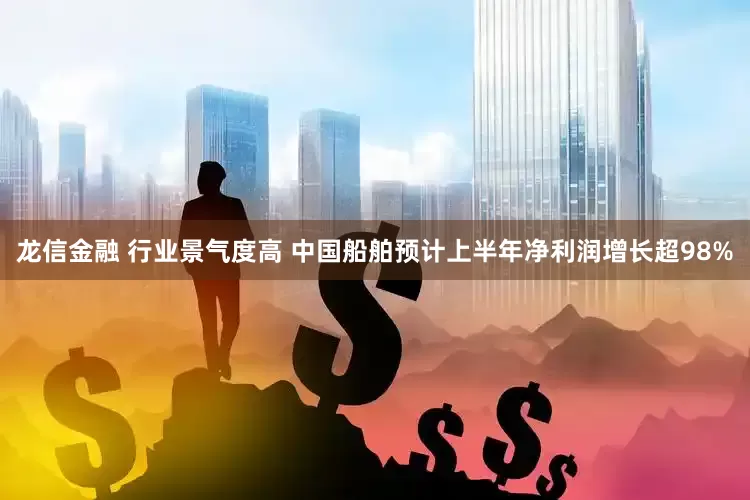 龙信金融 行业景气度高 中国船舶预计上半年净利润增长超98%
