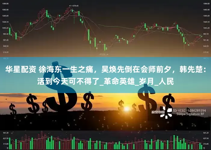 华星配资 徐海东一生之痛，吴焕先倒在会师前夕，韩先楚：活到今天可不得了_革命英雄_岁月_人民