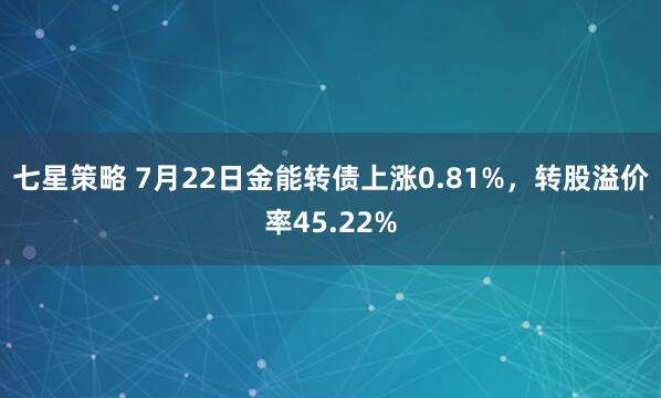 七星策略 7月22日金能转债上涨0.81%，转股溢价率45.22%