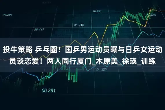 投牛策略 乒乓圈！国乒男运动员曝与日乒女运动员谈恋爱！两人同行厦门_木原美_徐瑛_训练