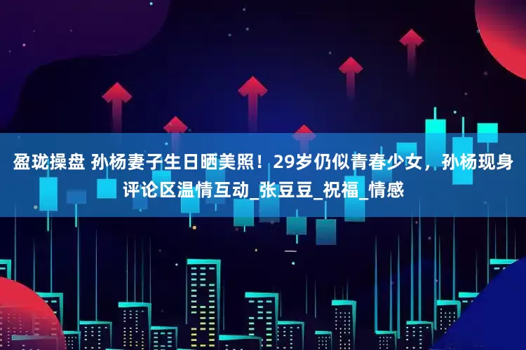 盈珑操盘 孙杨妻子生日晒美照！29岁仍似青春少女，孙杨现身评论区温情互动_张豆豆_祝福_情感