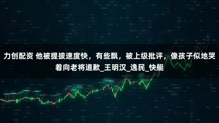 力创配资 他被提拔速度快，有些飘，被上级批评，像孩子似地哭着向老将道歉_王明汉_逸民_快艇