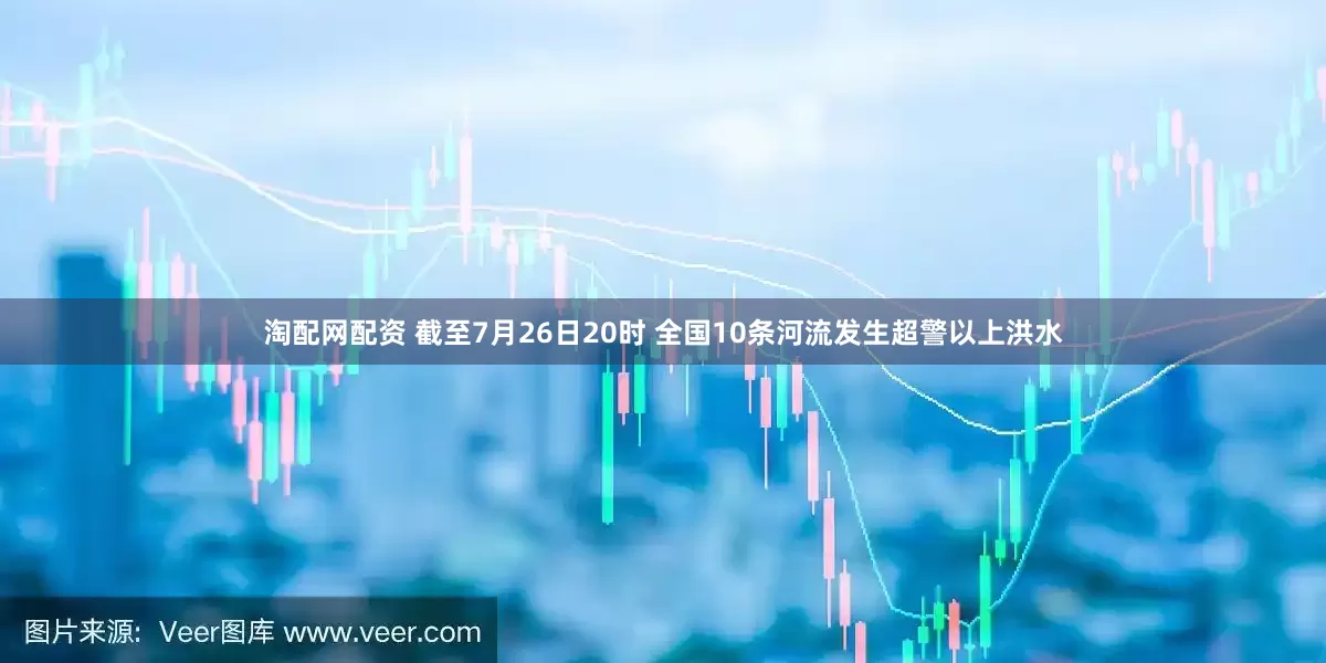 淘配网配资 截至7月26日20时 全国10条河流发生超警以上洪水