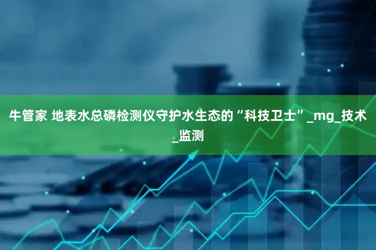 牛管家 地表水总磷检测仪守护水生态的“科技卫士”_mg_技术_监测