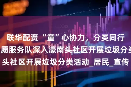 联华配资 “童”心协力，分类同行 ——法舟童航志愿服务队深入濠南头社区开展垃圾分类活动_居民_宣传
