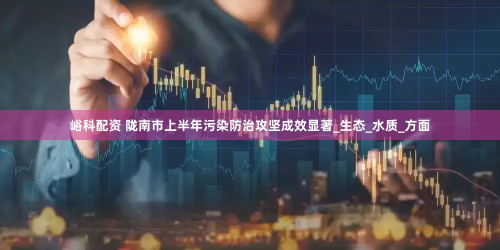 峪科配资 陇南市上半年污染防治攻坚成效显著_生态_水质_方面