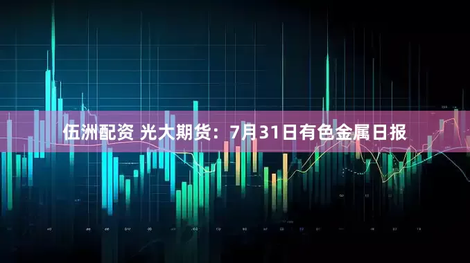 伍洲配资 光大期货：7月31日有色金属日报