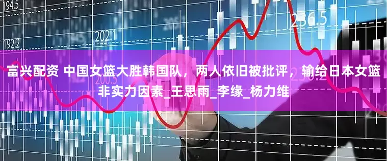 富兴配资 中国女篮大胜韩国队，两人依旧被批评，输给日本女篮非实力因素_王思雨_李缘_杨力维