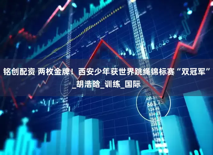 铭创配资 两枚金牌！西安少年获世界跳绳锦标赛“双冠军”_胡浩晗_训练_国际