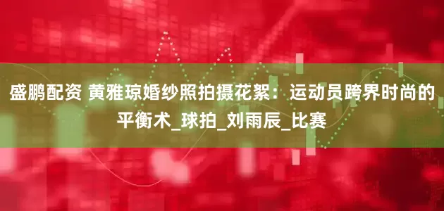 盛鹏配资 黄雅琼婚纱照拍摄花絮：运动员跨界时尚的平衡术_球拍_刘雨辰_比赛