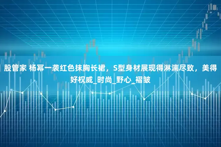 股管家 杨幂一袭红色抹胸长裙，S型身材展现得淋漓尽致，美得好权威_时尚_野心_褶皱