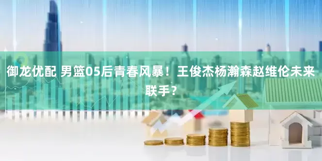 御龙优配 男篮05后青春风暴！王俊杰杨瀚森赵维伦未来联手？