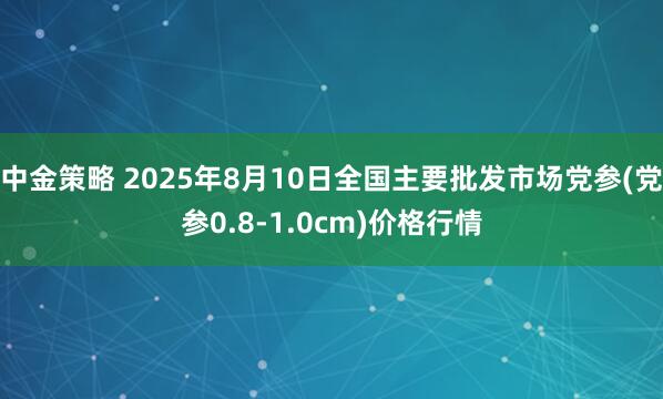 中金策略 2025年8月10日全国主要批发市场党参(党参0.8-1.0cm)价格行情