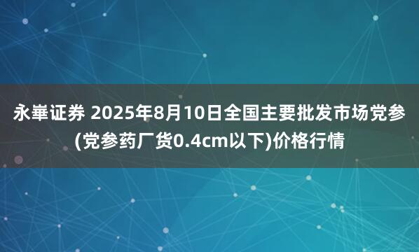 永崋证券 2025年8月10日全国主要批发市场党参(党参药厂货0.4cm以下)价格行情