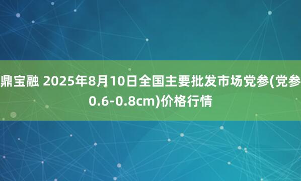 鼎宝融 2025年8月10日全国主要批发市场党参(党参0.6-0.8cm)价格行情