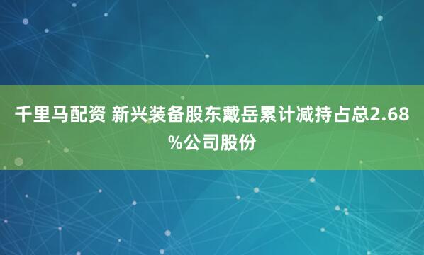 千里马配资 新兴装备股东戴岳累计减持占总2.68%公司股份