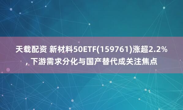 天载配资 新材料50ETF(159761)涨超2.2%, 下游需求分化与国产替代成关注焦点