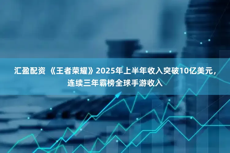 汇盈配资 《王者荣耀》2025年上半年收入突破10亿美元，连续三年霸榜全球手游收入