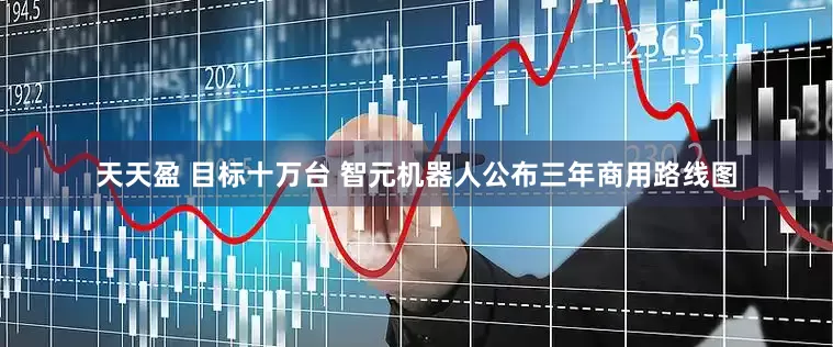 天天盈 目标十万台 智元机器人公布三年商用路线图