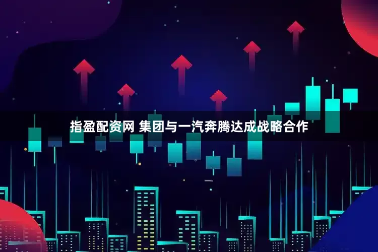 指盈配资网 集团与一汽奔腾达成战略合作