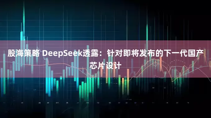 股海策略 DeepSeek透露：针对即将发布的下一代国产芯片设计
