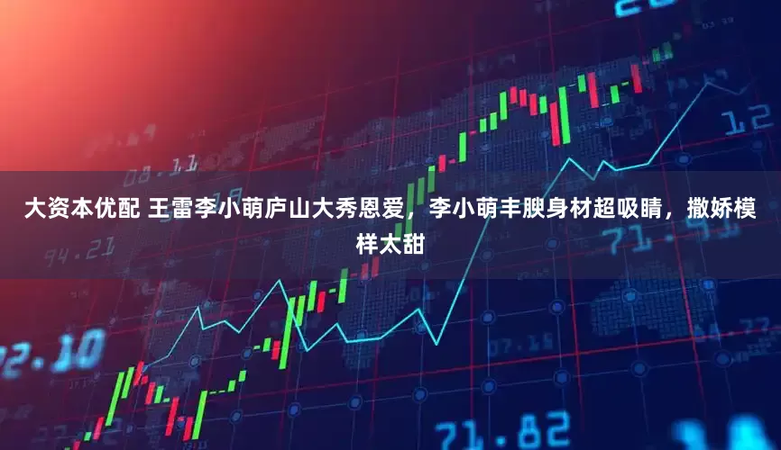 大资本优配 王雷李小萌庐山大秀恩爱，李小萌丰腴身材超吸睛，撒娇模样太甜