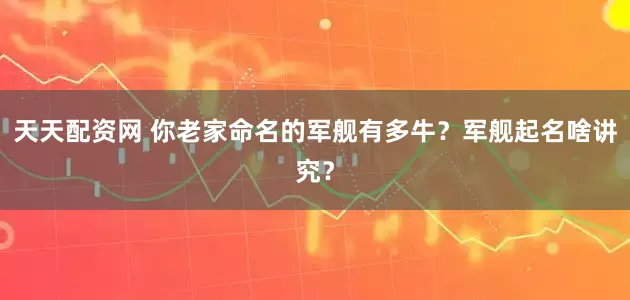 天天配资网 你老家命名的军舰有多牛？军舰起名啥讲究？