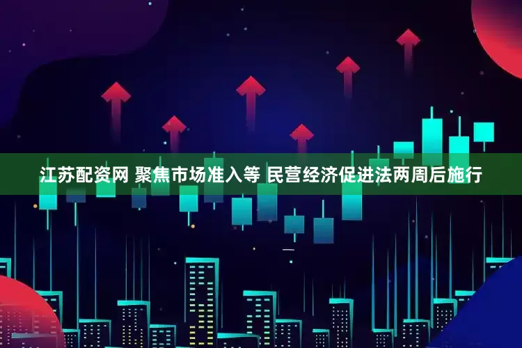 江苏配资网 聚焦市场准入等 民营经济促进法两周后施行