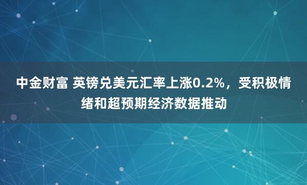 中金财富 英镑兑美元汇率上涨0.2%,受积极情绪和超预期经济数据推动