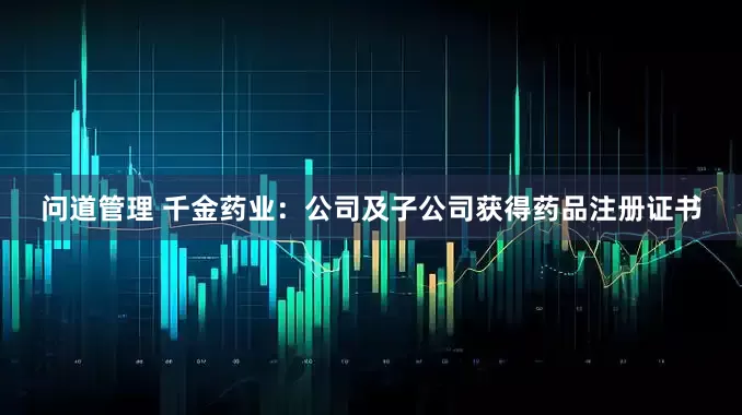 问道管理 千金药业：公司及子公司获得药品注册证书