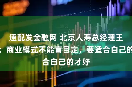 速配发金融网 北京人寿总经理王修文：商业模式不能盲目定，要适合自己的才好