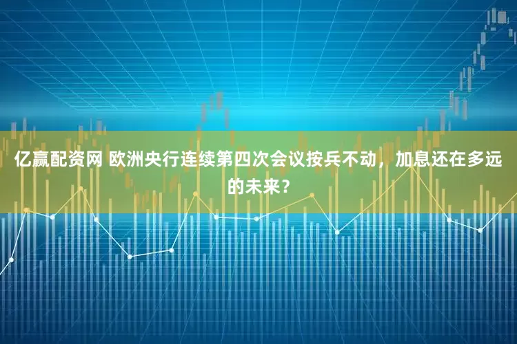 亿赢配资网 欧洲央行连续第四次会议按兵不动，加息还在多远的未来？