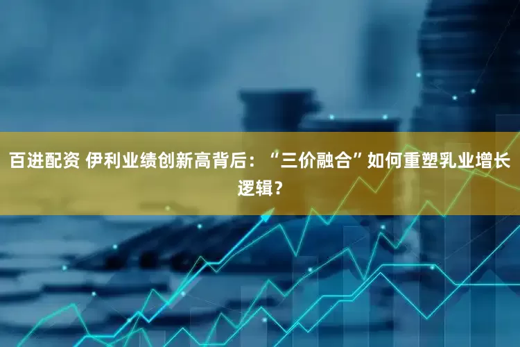 百进配资 伊利业绩创新高背后：“三价融合”如何重塑乳业增长逻辑？
