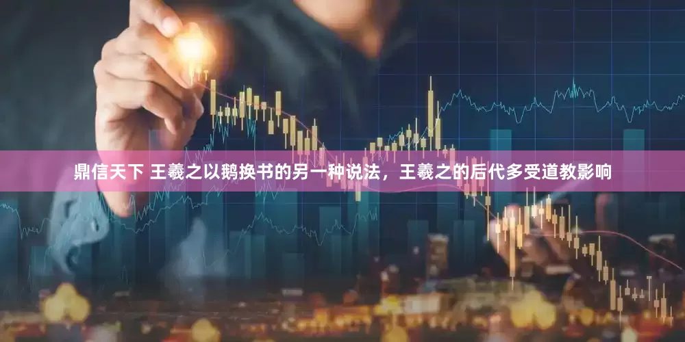 鼎信天下 王羲之以鹅换书的另一种说法，王羲之的后代多受道教影响